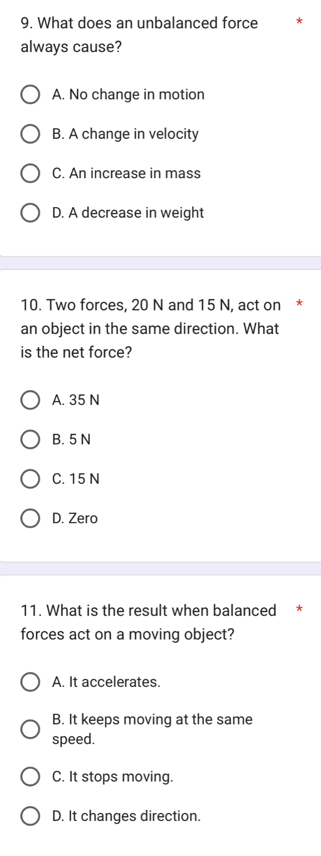 What does an unbalanced force
always cause?
A. No change in motion
B. A change in velocity
C. An increase in mass
D. A decrease in weight
10. Two forces, 20 N and 15 N, act on *
an object in the same direction. What
is the net force?
A. 35 N
B. 5 N
C. 15 N
D. Zero
11. What is the result when balanced *
forces act on a moving object?
A. It accelerates.
B. It keeps moving at the same
speed.
C. It stops moving.
D. It changes direction.