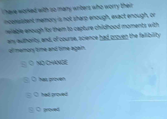 have worked with so many writers who worry their . 
consistent eory is not sharp enough, exact enough, or 
e u or them to capture childhood moments with. 
any authority, and, of course, science had proven the fallibility 
of memory time and time again. 
O NO CHANGE 
has proven . 
 had proved 
proved