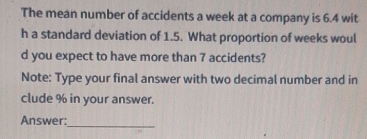 The mean number of accidents a week at a company is 6.4 wit 
h a standard deviation of 1.5. What proportion of weeks woul 
d you expect to have more than 7 accidents? 
Note: Type your final answer with two decimal number and in 
clude % in your answer. 
Answer: 
_