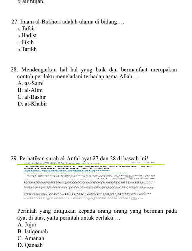 D. air hujan.
27. Imam al-Bukhori adalah ulama di bidang…
A. Tafsir
b. Hadist
c. Fikih
D. Tarikh
28. Mendengarkan hal hal yang baik dan bermanfaat merupakan
contoh perilaku meneladani terhadap asma Allah…
A. as-Sami
B. al-Alim
C. al-Bashir
D. al-Khabir
29. Perhatikan surah al-Anfal ayat 27 dan 28 di bawah ini!
Perintah yang ditujukan kepada orang orang yang beriman pada
ayat di atas, yaitu perintah untuk berlaku….
A. Jujur
B. Istiqomah
C. Amanah
D. Qanaah