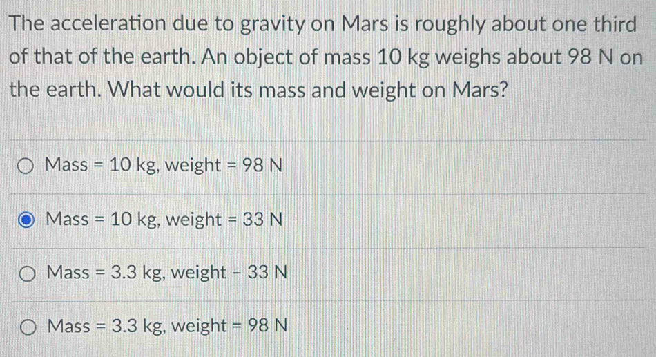 The acceleration due to gravity on Mars is roughly about one third
of that of the earth. An object of mass 10 kg weighs about 98 N on
the earth. What would its mass and weight on Mars?
Mass =10kg , weight =98N
Mass =10kg , weight =33N
Mass =3.3kg , weight - 33 N
Mass =3.3kg , weight =98N