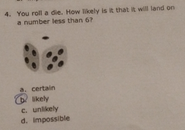 You roll a die. How likely is it that it will land on
a number less than 6?
a. certain
b. likely
c. unlikely
d. impossible