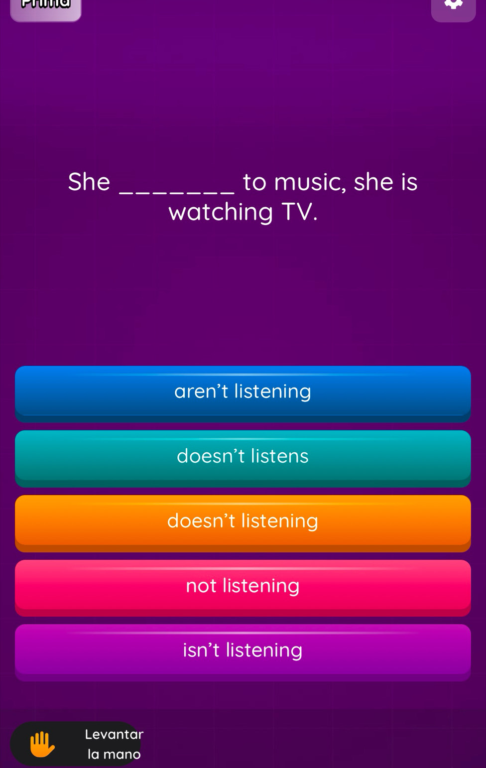 She _to music, she is
watching TV.
aren't listening
doesn't listens
doesn't listening
not listening
isn't listening
Levantar
la mano