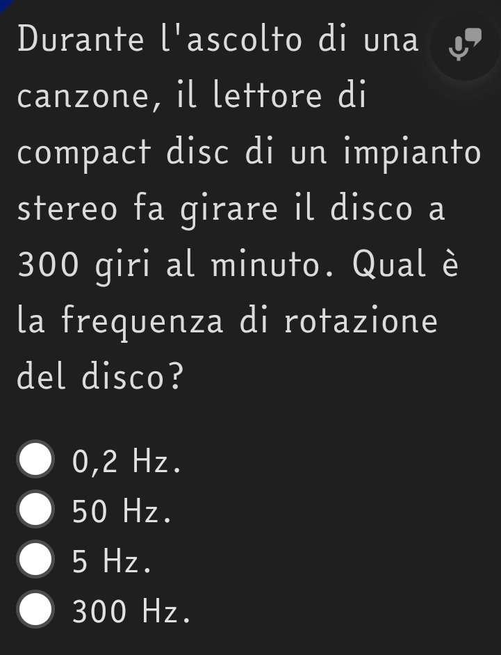 Durante l'ascolto di una
canzone, il lettore di
compact disc di un impianto
stereo fa girare il disco a
300 giri al minuto. Qual è
la frequenza di rotazione
del disco?
0,2 Hz.
50 Hz.
5 Hz.
300 Hz.