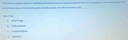 If you look at a square made up of alternating red and blue stripes for several minutes and then look immediately at a blank white sheet of paper.
you will see a square with alternating green and yellow stripes. This effect is known as a(n) _
Select one:
a. afterimage
b. hallucination
c. misperception
d. delusion