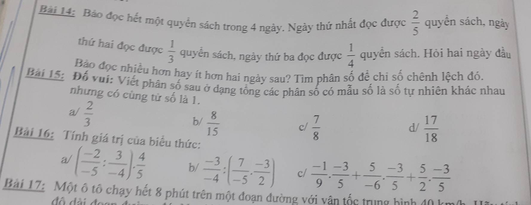 Bảo đọc hết một quyển sách trong 4 ngày. Ngày thứ nhất đọc được  2/5  quyền sách, ngày
thứ hai đọc được  1/3  quyển sách, ngày thứ ba đọc được  1/4  quyển sách. Hỏi hai ngày đầu
Bảo đọc nhiều hơn hay ít hơn hai ngày sau? Tìm phân số để chi số chênh lệch đó.
Bài 15: Đổ vui: Viết phân số sau ở dạng tổng các phân số có mẫu số là số tự nhiên khác nhau
những có cùng tử số là 1.
a/  2/3 
b/  8/15 
c/  7/8   17/18 
d/
Bài 16: Tính giá trị của biểu thức:
a/ ( (-2)/-5 : 3/-4 )·  4/5 
b/  (-3)/-4 :( 7/-5 ·  (-3)/2 ) c/  (-1)/9 . (-3)/5 + 5/-6 . (-3)/5 + 5/2 . (-3)/5 
Bài 17: Một ô tổ chạy hết 8 phút trên một đoạn đường với vân tốc trung bình 40 k