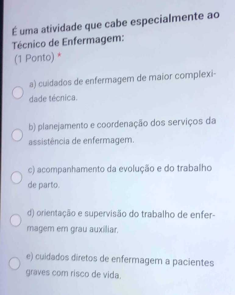 É uma atividade que cabe especialmente ao
Técnico de Enfermagem:
(1 Ponto) *
a) cuidados de enfermagem de maior complexi-
dade técnica.
b) planejamento e coordenação dos serviços da
assistência de enfermagem.
c) acompanhamento da evolução e do trabalho
de parto.
d) orientação e supervisão do trabalho de enfer-
magem em grau auxiliar.
e) cuidados diretos de enfermagem a pacientes
graves com risco de vida.