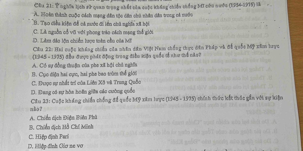 Ý nghĩa lịch sử quan trọng nhất của cuộc kháng chiến chống Mĩ cứu nước (1954-1975) là
*A. Hoàn thành cuộc cách mạng dân tộc dân chủ nhân dân trong cả nước
B. Tạo điều kiện đề cả nước đi lên chủ nghĩa xã hội
C. Là nguồn cổ vũ với phong trào cách mạng thế giới
D. Làm đảo lộn chiến lược toàn cầu của Mĩ
Câu 22: Hai cuộc kháng chiến của nhân dân Việt Nam chống thực dân Pháp và đế quốc Mỹ xâm lược
(1945 - 1975) đều được phát động trong điều kiện quốc tế như thế nào?
A. Có sự đồng thuận của phe xã hội chủ nghĩa
B. Cục diện hai cực, hai phe bao trùm thế giới
C. Được sự nhất trí của Liên Xô và Trung Quốc
D. Đang có sự hòa hoãn giữa các cường quốc
Câu 23: Cuộc kháng chiến chống đế quốc Mỹ xâm lược (1945 - 1975) chính thức kết thúc gắn với sự kiện
nào?
A. Chiến dịch Điện Biên Phủ
B. Chiến dịch Hồ Chí Minh
C. Hiệp định Pari
D. Hiệp đình Giơ ne vơ