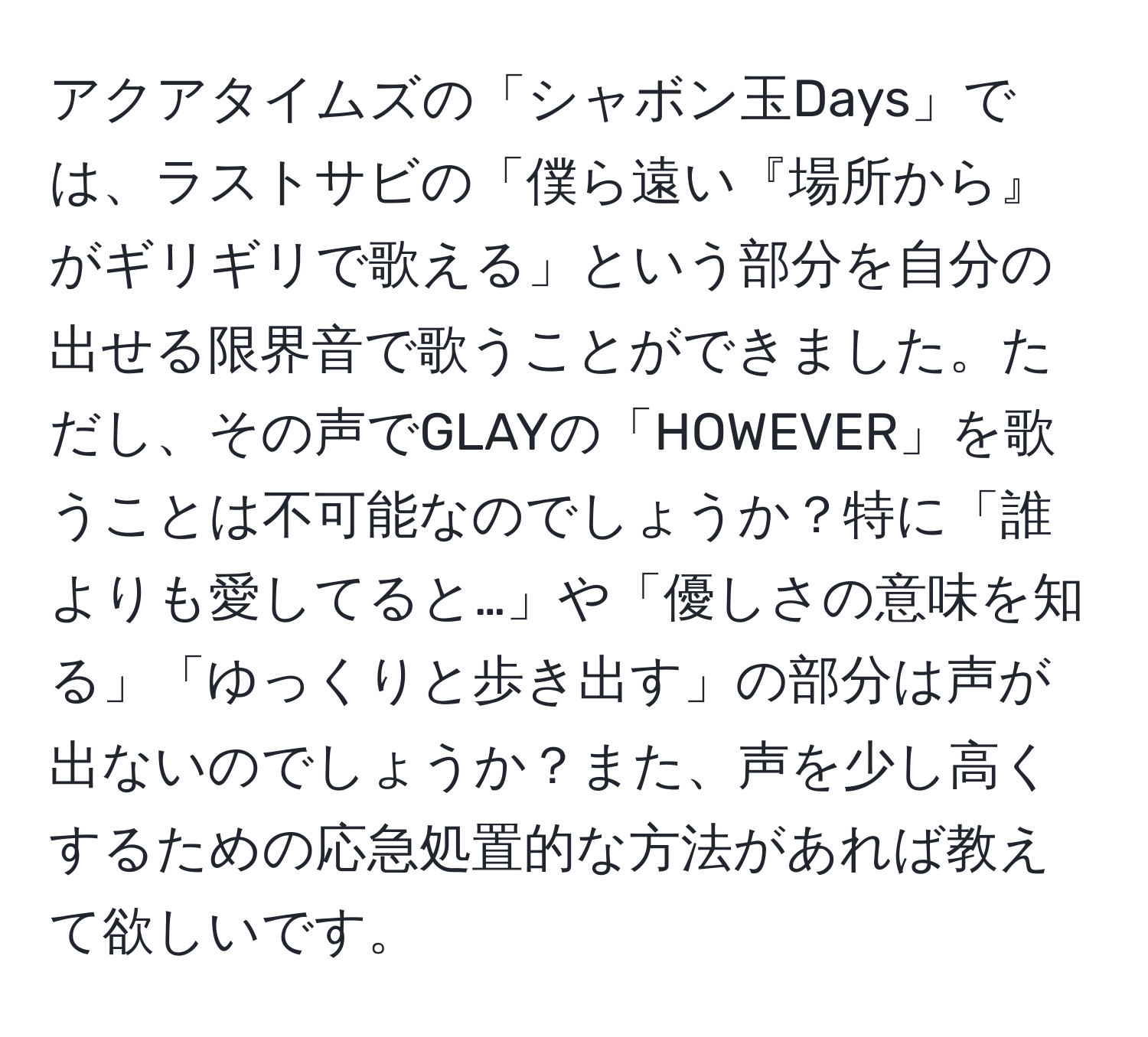 アクアタイムズの「シャボン玉Days」では、ラストサビの「僕ら遠い『場所から』がギリギリで歌える」という部分を自分の出せる限界音で歌うことができました。ただし、その声でGLAYの「HOWEVER」を歌うことは不可能なのでしょうか？特に「誰よりも愛してると…」や「優しさの意味を知る」「ゆっくりと歩き出す」の部分は声が出ないのでしょうか？また、声を少し高くするための応急処置的な方法があれば教えて欲しいです。