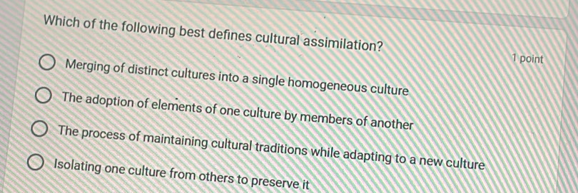 Which of the following best defines cultural assimilation?
1 point
Merging of distinct cultures into a single homogeneous culture
The adoption of elements of one culture by members of another
The process of maintaining cultural traditions while adapting to a new culture
Isolating one culture from others to preserve it