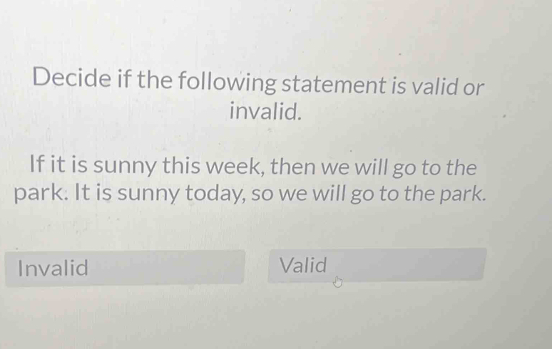 Decide if the following statement is valid or
invalid.
If it is sunny this week, then we will go to the
park. It is sunny today, so we will go to the park.
Invalid Valid