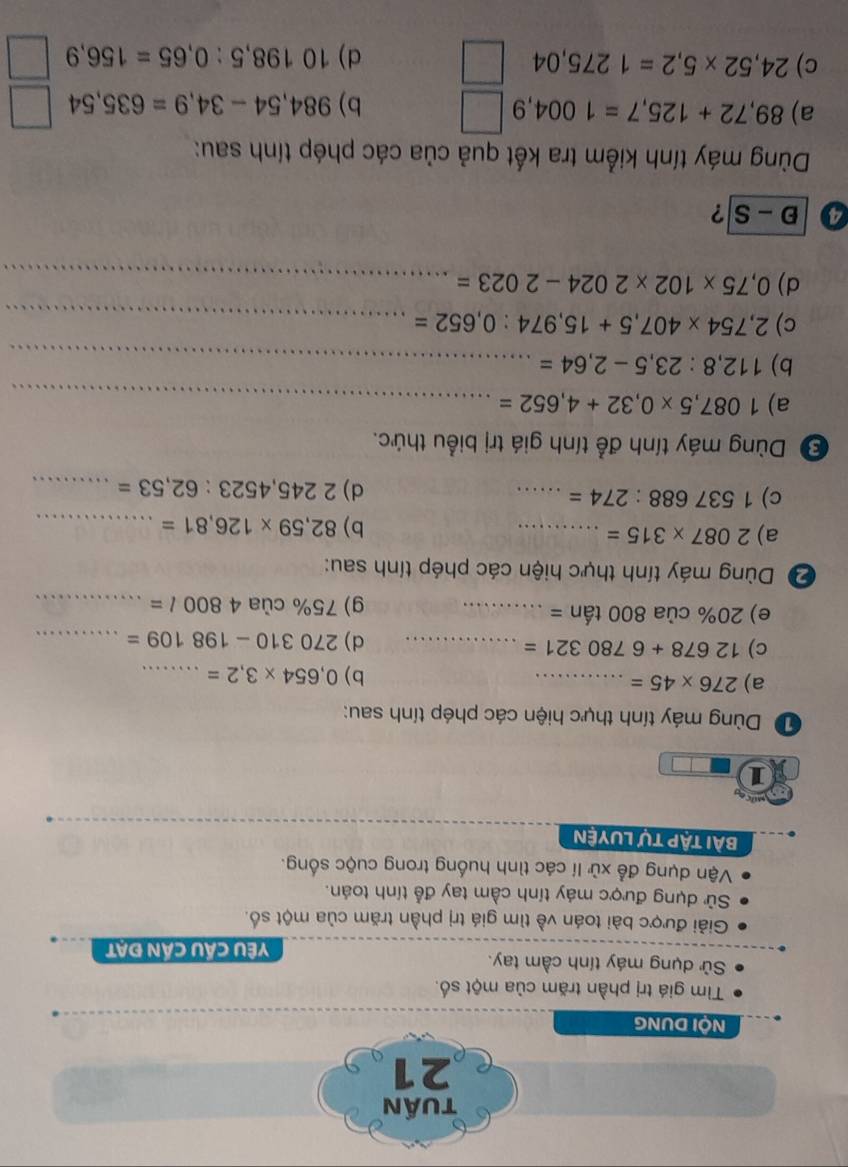 tuần 
21 
NộI DUNG 
Tìm giá trị phần trăm của một số. 
Sử dụng máy tính cầm tay. 
Yêu Cầu cần đạt 
Giải được bài toán về tìm giá trị phần trăm của một số. 
Sử dụng được máy tính cầm tay đễ tính toán. 
Vận dụng để xử lí các tình huống trong cuộc sống. 
BẠi tập tự LUyện 
1 
D Dùng máy tính thực hiện các phép tính sau: 
a) 276* 45= _ 
b) 0,654* 3,2= _ 
c) 12678+6780321= _ ... d) 270310-198109= _ 
e) 20% cua800tan=... _ g) 75% của 4800l= _ 
2 Dùng máy tính thực hiện các phép tính sau: 
a) 2087* 315= _ 
b) 82,59* 126,81= _ 
c) 1537688:274= _ 
d) 2245,4523:62,53= _ 
Đ Dùng máy tính để tính giá trị biểu thức. 
a) 1087,5* 0,32+4,652= _ 
b) 112,8:23,5-2,64= _ 
c) 2,754* 407,5+15,974:0,652= _ 
d) 0,75* 102* 2024-2023= _ 
4 D-S ? 
Dùng máy tính kiểm tra kết quả của các phép tính sau: 
a) 89,72+125,7=1004,9 b) 984,54-34,9=635,54
c) 24,52* 5,2=1275,04 d) 10198,5:0,65=156,9