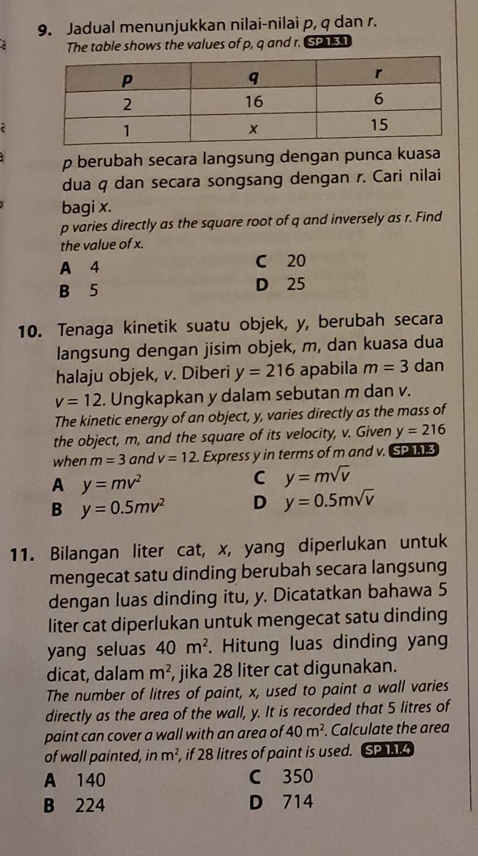 Jadual menunjukkan nilai-nilai p, q dan r.
The table shows the values of p, q and r. SP 131
p berubah secara langsung dengan punca kuasa
dua q dan secara songsang dengan r. Cari nilai
bagi x.
p varies directly as the square root of q and inversely as r. Find
the value of x.
A 4 C 20
B 5 D 25
10. Tenaga kinetik suatu objek, y, berubah secara
langsung dengan jisim objek, m, dan kuasa dua
halaju objek, v. Diberi y=216 apabila m=3 dan
v=12. Ungkapkan y dalam sebutan m dan v.
The kinetic energy of an object, y, varies directly as the mass of
the object, m, and the square of its velocity, v. Given y=216
when m=3 and v=12. Express y in terms of m and v. SP 13
A y=mv^2
C y=msqrt(v)
B y=0.5mv^2
D y=0.5msqrt(v)
11. Bilangan liter cat, x, yang diperlukan untuk
mengecat satu dinding berubah secara langsung
dengan luas dinding itu, y. Dicatatkan bahawa 5
liter cat diperlukan untuk mengecat satu dinding
yang seluas 40m^2 Hitung luas dinding yang
dicat, dalam m^2 , jika 28 liter cat digunakan.
The number of litres of paint, x, used to paint a wall varies
directly as the area of the wall, y. It is recorded that 5 litres of
paint can cover a wall with an area of 40m^2. Calculate the area
of wall painted, in m^2 , if 28 litres of paint is used. SP 1.1.4
A 140 C 350
B 224 D 714