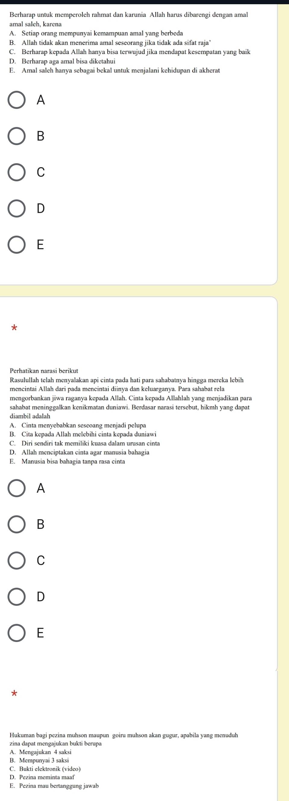 Berharap untuk memperoleh rahmat dan karunia Allah harus dibarengi dengan amal
amal saleh, karena
A. Setiap orang mempunyai kemampuan amal yang berbeda
B. Allah tidak akan menerima amal seseorang jika tidak ada sifat raja’
C. Berharap kepada Allah hanya bisa terwujud jika mendapat kesempatan yang baik
D. Berharap aga amal bisa diketahui
E. Amal saleh hanya sebagai bekal untuk menjalani kehidupan di akherat
A
B
C
D
E
Perhatikan narasi berikut
Rasulullah telah menyalakan api cinta pada hati para sahabatnya hingga mereka lebih
mencintai Allah dari pada mencintai diinya dan keluarganya. Para sahabat rela
mengorbankan jiwa raganya kepada Allah. Cinta kepada Allahlah yang menjadikan para
sahabat meninggalkan kenikmatan duniawi. Berdasar narasi tersebut, hikmh yang dapat
diambil adalah
A. Cinta menyebabkan seseoang menjadi pelupa
B. Cita kepada Allah melebihi cinta kepada duniawi
C. Diri sendiri tak memiliki kuasa dalam urusan cinta
D. Allah menciptakan cinta agar manusia bahagia
E. Manusia bisa bahagia tanpa rasa cinta
A
B
C
D
E
*
Hukuman bagi pezina muhson maupun goiru muhson akan gugur, apabila yang menuduh
zina dapat mengajukan bukti berupa
A. Mengajukan 4 saksi
B. Mempunyai 3 saksi
C. Bukti elektronik (video)
D. Pezina meminta maaf
E. Pezina mau bertanggung jawab