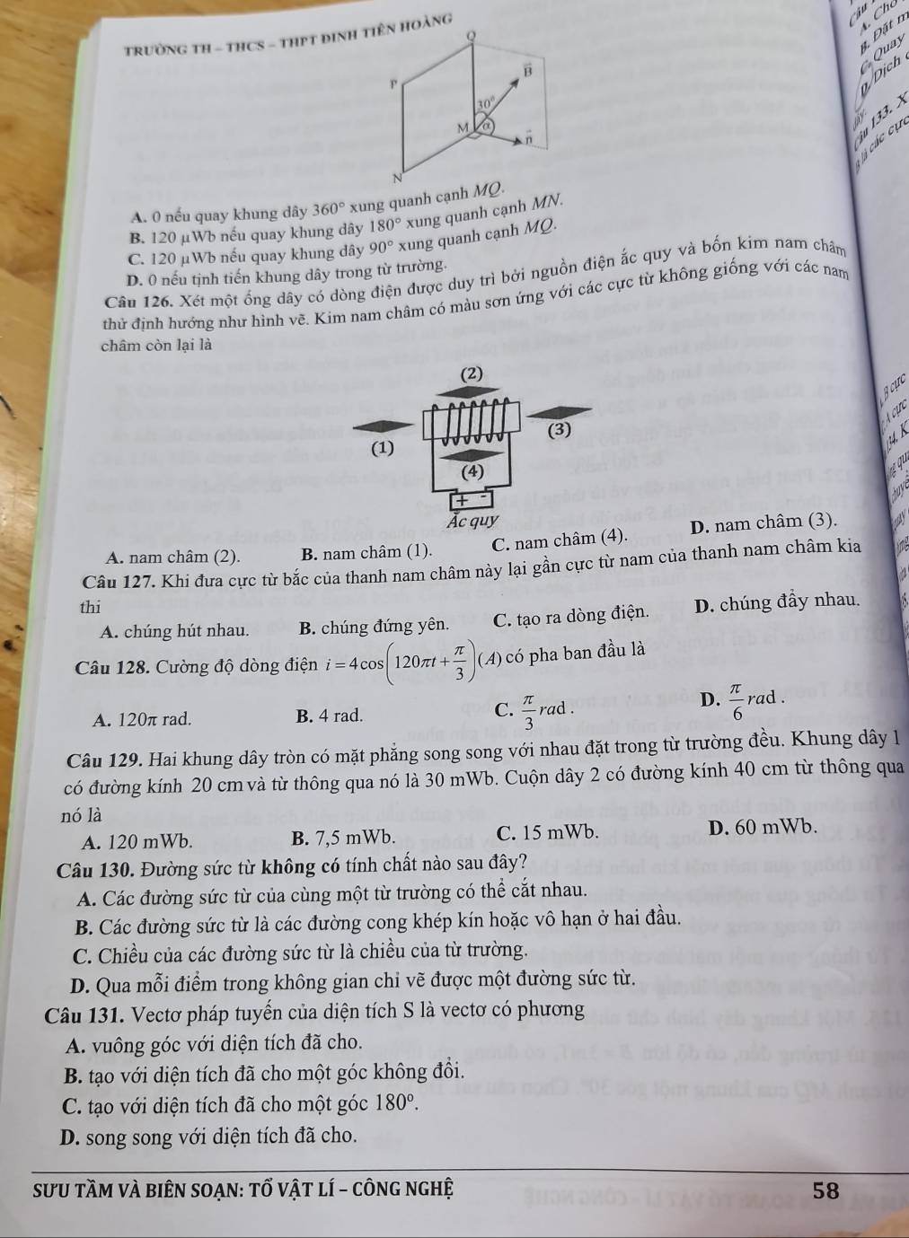 TRườNG TH - THCS - THPT ĐINH TIÊN HOàNG
/Dịch Quay  Đặt n  Chú
Cà các cụ u 133. X
A. 0 nếu quay khung dây 360° xung quanh cạnh MQ.
B. 120 µWb nếu quay khung dây 180° xung quanh cạnh MN.
C. 120 μWb nếu quay khung dây 90° xung quanh cạnh MO
D. 0 nếu tịnh tiến khung dây trong từ trường.
Câu 126. Xét một ống dây có dòng điện được duy trì bởi nguồn điện ắc quy và bốn kim nam châm
thử định hướng như hình vẽ. Kim nam châm có màu sơn ứng với các cực từ không giống với các nam
châm còn lại là
Bcực
A cựe
4 K
qu
have
A. nam châm (2). B. nam châm (1). C. nam châm (4. D. nam châm (3).
Câu 127. Khi đưa cực từ bắc của thanh nam châm này lại gần cực từ nam của thanh nam châm kia 7
thi
A. chúng hút nhau. B. chúng đứng yên. C. tạo ra dòng điện. D. chúng đầy nhau.
Câu 128. Cường độ dòng điện i=4cos (120π t+ π /3 )(A) có pha ban đầu là
C.
A. 120π rad. B. 4 rad.  π /3 rad.
D.  π /6 rad
Câu 129. Hai khung dây tròn có mặt phẳng song song với nhau đặt trong từ trường đều. Khung dây l
có đường kính 20 cm và từ thông qua nó là 30 mWb. Cuộn dây 2 có đường kính 40 cm từ thông qua
nó là
A. 120 mWb. B. 7,5 mWb. C. 15 mWb. D. 60 mWb.
Câu 130. Đường sức từ không có tính chất nào sau đây?
A. Các đường sức từ của cùng một từ trường có thể cắt nhau.
B. Các đường sức từ là các đường cong khép kín hoặc vô hạn ở hai đầu.
C. Chiều của các đường sức từ là chiều của từ trường.
D. Qua mỗi điểm trong không gian chỉ vẽ được một đường sức từ.
Câu 131. Vectơ pháp tuyển của diện tích S là vectơ có phương
A. vuông góc với diện tích đã cho.
B. tạo với diện tích đã cho một góc không đồi.
C. tạo với diện tích đã cho một góc 180°.
D. song song với diện tích đã cho.
_
SưU tầm và biên soạn: tổ vật lí - công nghệ 58