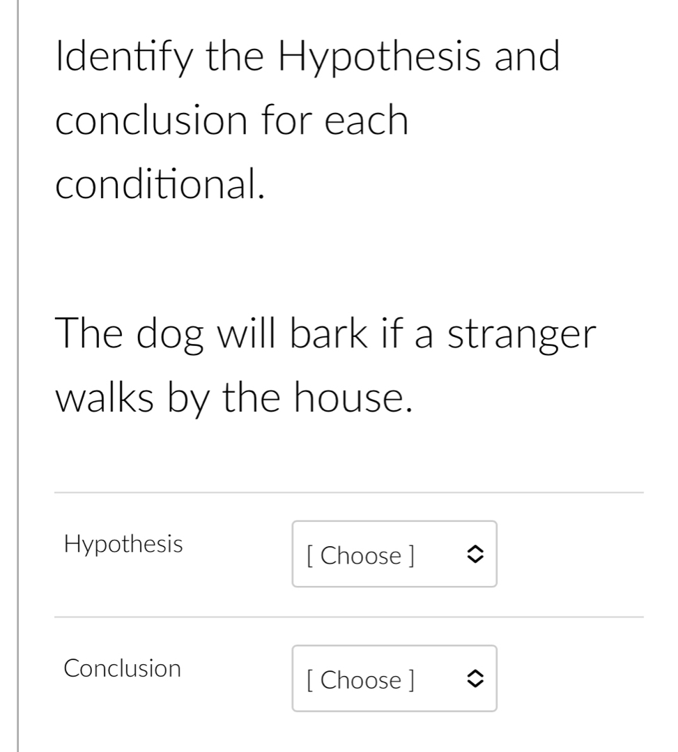 Identify the Hypothesis and 
conclusion for each 
conditional. 
The dog will bark if a stranger 
walks by the house. 
Hypothesis 
[ Choose ] 
Conclusion 
[ Choose ]