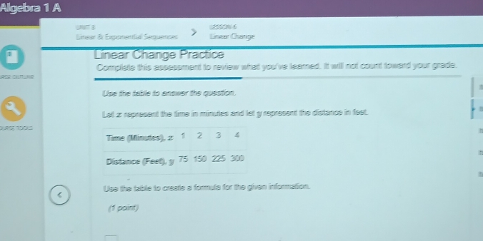 Algebra 1 A 
UNTT 0%6 
Linear & Exponential Sequendes Linear Change 
I Linear Change Practice 
Complate this assessment to review what you've learned. It will not count toward your grade. 
Use the table to answer the question. 
Le 2 represent the time in minutes and let y represent the distance in feet. 
, 
Time (Minutes), 2 1 2 3 4
h 
h 
Distance (Feet), y 75 150 225 300
h 
< Use the table to create a formula for the given information. 
(1 point)