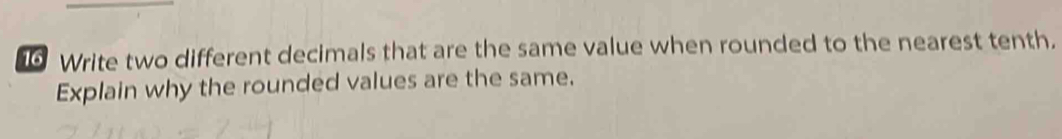 Write two different decimals that are the same value when rounded to the nearest tenth. 
Explain why the rounded values are the same.