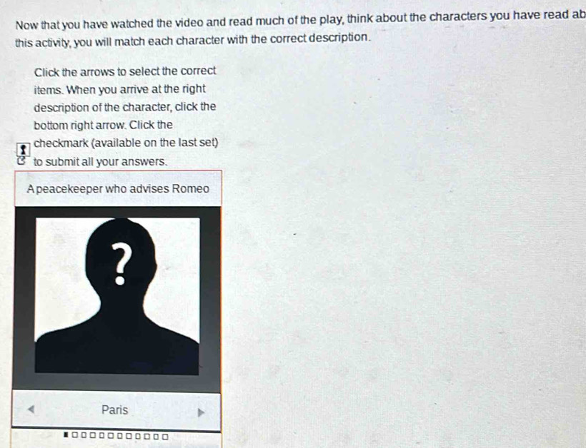 Now that you have watched the video and read much of the play, think about the characters you have read ab 
this activity, you will match each character with the correct description. 
Click the arrows to select the correct 
items. When you arrive at the right 
description of the character, click the 
bottom right arrow. Click the 
checkmark (available on the last set) 
to submit all your answers. 
A peacekeeper who advises Romeo 
? 
< Paris
□□□□□□ □□□□□