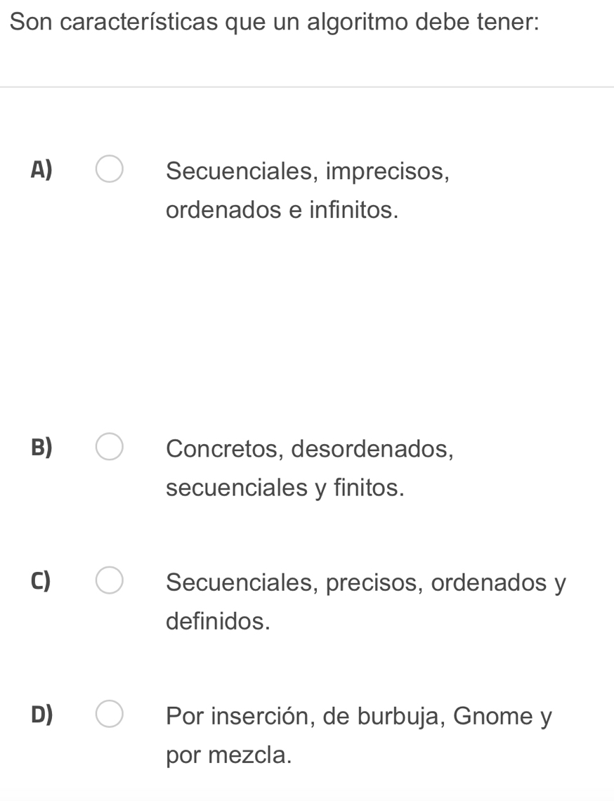 Son características que un algoritmo debe tener:
A) Secuenciales, imprecisos,
ordenados e infinitos.
B) Concretos, desordenados,
secuenciales y finitos.
C) Secuenciales, precisos, ordenados y
definidos.
D) Por inserción, de burbuja, Gnome y
por mezcla.