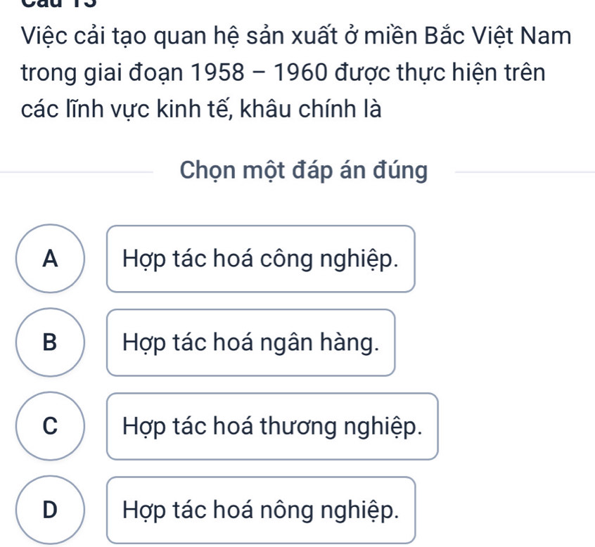 Việc cải tạo quan hệ sản xuất ở miền Bắc Việt Nam
trong giai đoạn 1958 - 1960 được thực hiện trên
các lĩnh vực kinh tế, khâu chính là
Chọn một đáp án đúng
A Hợp tác hoá công nghiệp.
B Hợp tác hoá ngân hàng.
C Hợp tác hoá thương nghiệp.
D Hợp tác hoá nông nghiệp.