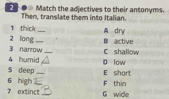 Match the adjectives to their antonyms. 
Then, translate them into Italian. 
1 thick _A dry 
2 long _B active 
3 narrow _Coshallow 
4 humid __D low 
5 deep _E short 
6 high _F thin 
7 extinct _ G wide