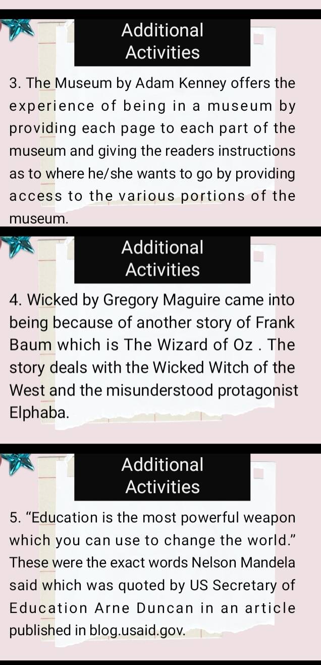 Additional 
Activities 
3. The Museum by Adam Kenney offers the 
experience of being in a museum by 
providing each page to each part of the 
museum and giving the readers instructions 
as to where he/she wants to go by providing 
access to the various portions of the 
museum. 
Additional 
Activities 
4. Wicked by Gregory Maguire came into 
being because of another story of Frank 
Baum which is The Wizard of Oz . The 
story deals with the Wicked Witch of the 
West and the misunderstood protagonist 
Elphaba. 
Additional 
Activities 
5. “Education is the most powerful weapon 
which you can use to change the world." 
These were the exact words Nelson Mandela 
said which was quoted by US Secretary of 
Education Arne Duncan in an article 
published in blog.usaid.gov.