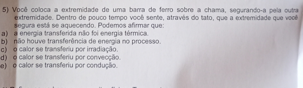 Você coloca a extremidade de uma barra de ferro sobre a chama, segurandoça pela outra
extremidade. Dentro de pouco tempo você sente, através do tato, que a extremidade que você
segura está se aquecendo. Podemos afirmar que:
a) a energia transferida não foi energia térmica.
b) não houve transferência de energia no processo.
c) o calor se transferiu por irradiação.
d) o calor se transferiu por convecção.
e) o calor se transferiu por condução.