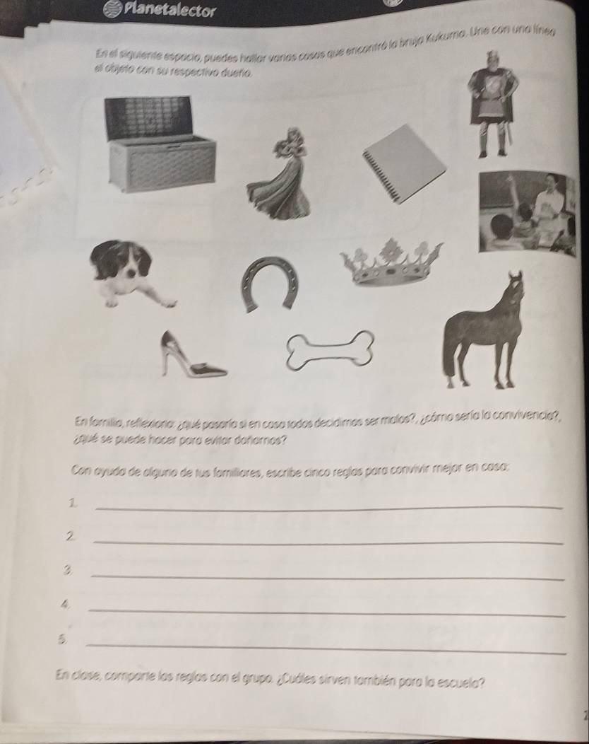 Planetalector 
En el siguiente espacia, puedes hallar varas casas que encontró la bruja Kukuma. Une con una línea 
En fomilia, reflexiona: ¿qué posaría si en casa todos decidimos ser malos?, ¿córo sería la convivencia?, 
¿Qué se puede hacer para evitar dañarnas? 
Con ayuda de alguno de tus familiores, escribe cinco reglas para convivir mejor en casa: 
_1 
_2 
_3 
_4 
_5 
En clase, comparte las reglas con el grupo. ¿Cuáles sirven también para la escuela?