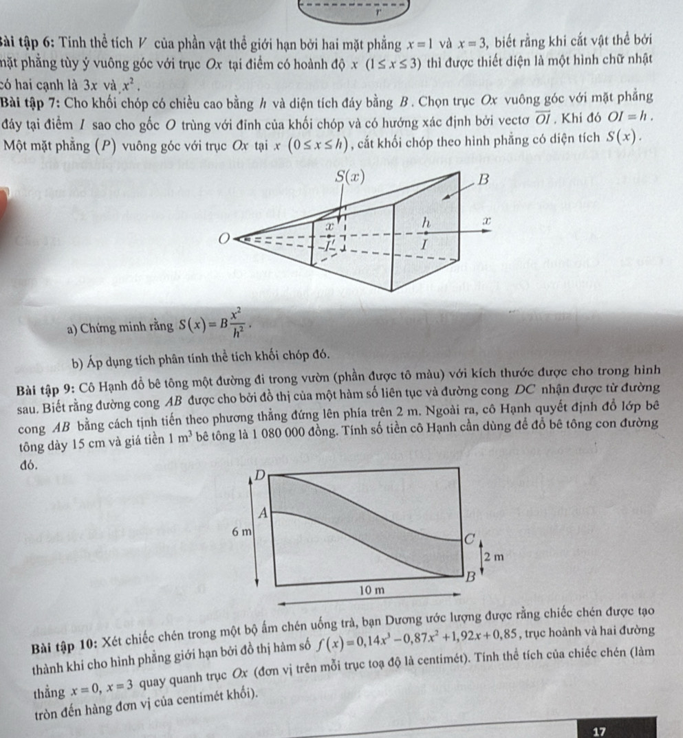 tài tập 6: Tính thể tích V của phần vật thể giới hạn bởi hai mặt phẳng x=1 và x=3 ,  biết rằng khi cắt vật thể bởi
phặt phẳng tùy ý vuông góc với trục Ox tại điểm có hoành độ x(1≤ x≤ 3) thì được thiết diện là một hình chữ nhật
có hai cạnh là 3xva.x^2.
Bài tập 7: Cho khối chóp có chiều cao bằng h và diện tích đáy bằng B . Chọn trục Ox vuông góc với mặt phẳng
đảy tại điểm / sao cho gốc O trùng với đỉnh của khối chóp và có hướng xác định bởi vectơ overline OI , Khi đó OI=h.
Một mặt phẳng (P) vuông góc với trục Ox tại x(0≤ x≤ h) , cắt khối chóp theo hình phẳng có diện tích S(x).
a) Chứng minh rằng S(x)=B x^2/h^2 .
b) Áp dụng tích phân tính thể tích khối chóp đó.
Bài tập 9: Cô Hạnh đỗ bê tông một đường đi trong vườn (phần được tô màu) với kích thước được cho trong hình
sau. Biết rằng đường cong AB được cho bởi đồ thị của một hàm số liên tục và đường cong DC nhận được từ đường
cong AB bằng cách tịnh tiến theo phương thẳng đứng lên phía trên 2 m. Ngoài ra, cô Hạnh quyết định đồ lớp bê
tông dày 15 cm và giá tiền 1m^3 bê tông là 1 080 000 đồng. Tính số tiền cô Hạnh cần dùng để đổ bê tông con đường
dó.
Bài tập 10: Xét chiếc chén trong một bộ ấm chén uống trà, bạn Dương ước lượng được rằng chiếc chén được tạo
thành khí cho hình phẳng giới hạn bởi đồ thị hàm số f(x)=0,14x^3-0,87x^2+1,92x+0,85 , trục hoành và hai đường
thẳng x=0,x=3 quay quanh trục Ox (đơn vị trên mỗi trục toạ độ là centimét). Tính thể tích của chiếc chén (làm
tròn đến hàng đơn vị của centimét khối).
17