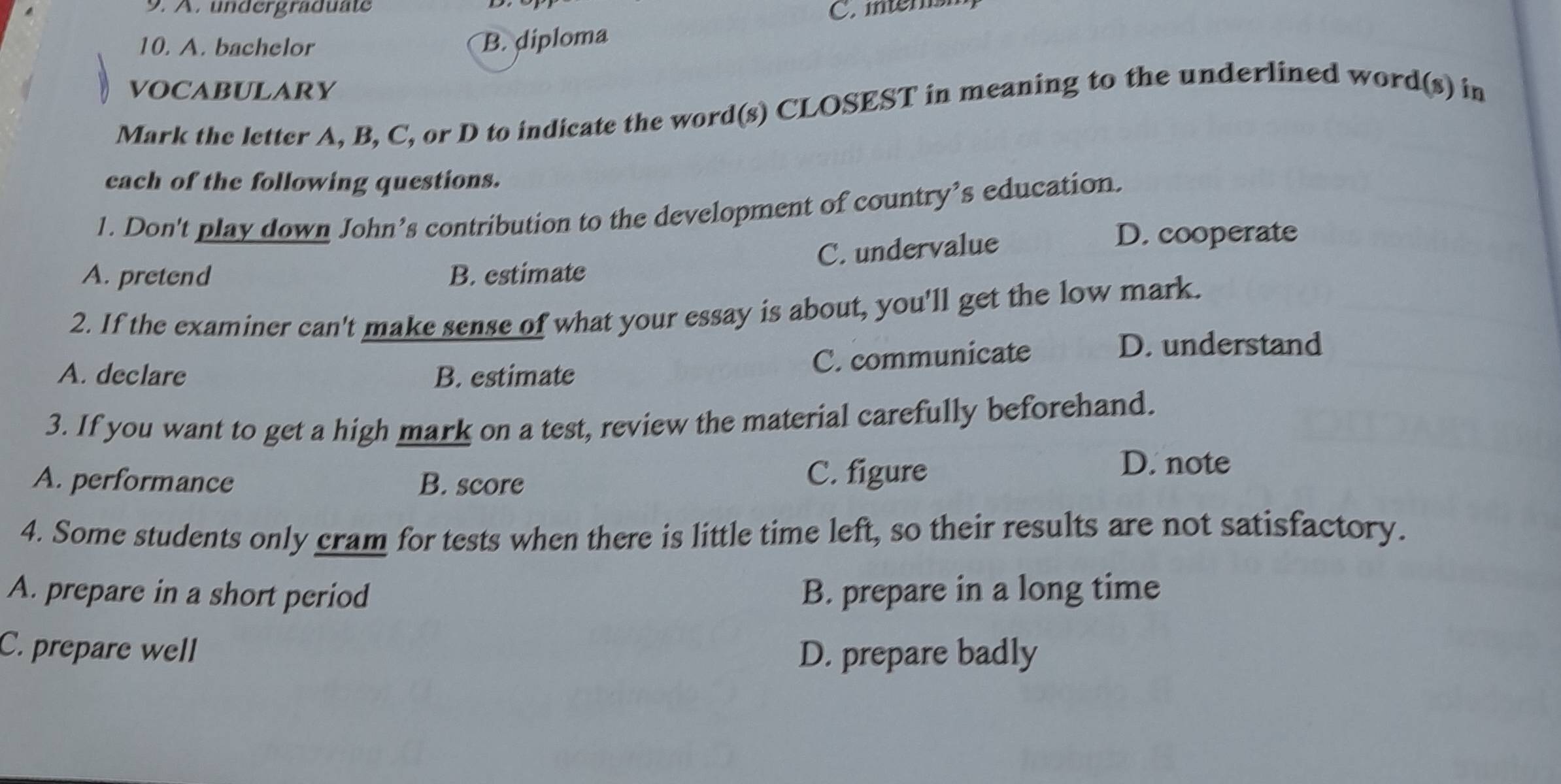 undergraduate C. mtersh
10. A. bachelor
B. diploma
VOCABULARY
Mark the letter A, B, C, or D to indicate the word(s) CLOSEST in meaning to the underlined word(s) in
each of the following questions.
1. Don't play down John’s contribution to the development of country’s education.
C. undervalue
D. cooperate
A. pretend B. estimate
2. If the examiner can't make sense of what your essay is about, you'll get the low mark.
A. declare B. estimate
C. communicate
D. understand
3. If you want to get a high mark on a test, review the material carefully beforehand.
A. performance B. score C. figure
D. note
4. Some students only cram for tests when there is little time left, so their results are not satisfactory.
A. prepare in a short period B. prepare in a long time
C. prepare well D. prepare badly