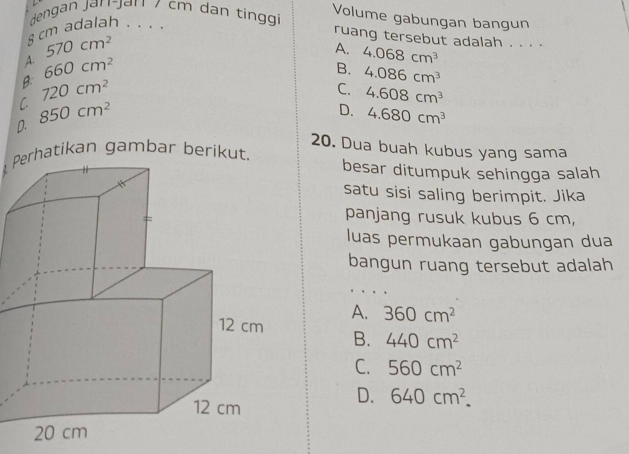 dengan jan-jan / cm dan tinggi 
Volume gabungan bangun
8 cm adalah . . . .
570cm^2
ruang tersebut adalah . . . .
A. 4.068cm^3
A. 660cm^2
B. 4.086cm^3
B. 720cm^2
C. 4.608cm^3
C. 850cm^2
D. 4.680cm^3
D. 20. Dua buah kubus yang sama
besar ditumpuk sehingga salah
satu sisi saling berimpit. Jika
panjang rusuk kubus 6 cm,
luas permukaan gabungan dua
bangun ruang tersebut adalah
A. 360cm^2
B. 440cm^2
C. 560cm^2
D. 640cm^2.