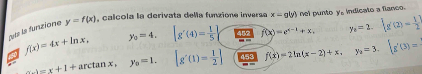 Oata la funzione y=f(x) , calcola la derivata della funzione inversa x=g(y) nel punto y_0 indicato a fianco.
y_0=4. [g'(4)= 1/5 ] 452 f(x)=e^(x-1)+x, y_0=2.[g'(2)= 1/2 ]
450 f(x)=4x+ln x, 
--
(w)=x+1+ arcta if 1 x. y_0=1. [g'(1)= 1/2 ] 453 f(x)=2ln (x-2)+x, y_0=3. [g'(3)=