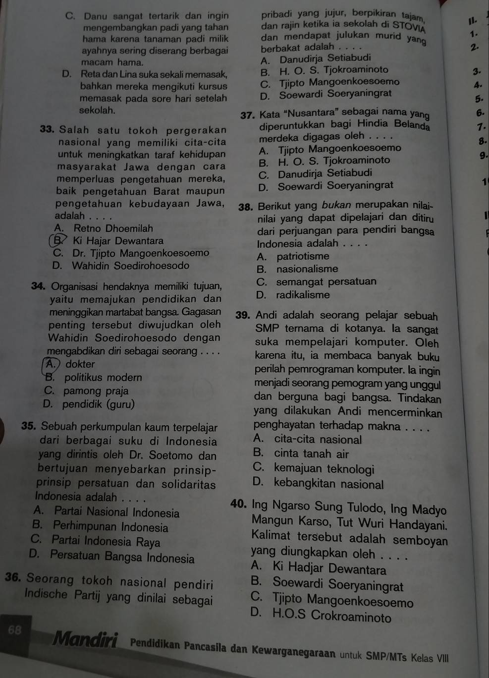 Danu sangat tertarik dan ingin pribadi yang jujur, berpikiran tajam. II.
mengembangkan padi yang tahan dan rajin ketika ia sekolah di STOVIA 1.
hama karena tanaman padi milik dan mendapat julukan murid yang 
ayahnya sering diserang berbagai berbakat adalah . . . .
2.
macam hama. A. Danudirja Setiabudi
D. Reta dan Lina suka sekali memasak, B. H. O. S. Tjokroaminoto 3.
bahkan mereka mengikuti kursus C. Tjipto Mangoenkoesoemo
4.
memasak pada sore hari setelah D. Soewardi Soeryaningrat
5.
sekolah. 37. Kata “Nusantara” sebagai nama yang 6.
33. Salah satu tokoh pergerakan diperuntukkan bagi Hindia Belanda 7.
nasional yang memiliki cita-cita merdeka digagas oleh    
8.
untuk meningkatkan taraf kehidupan A. Tjipto Mangoenkoesoemo
masyarakat Jawa dengan cara B. H. O. S. Tjokroaminoto
9.
memperluas pengetahuan mereka, C. Danudirja Setiabudi
baik pengetahuan Barat maupun D. Soewardi Soeryaningrat
1
pengetahuan kebudayaan Jawa, 38. Berikut yang bukan merupakan nilai-
adalah . . . . nilai yang dapat dipelajari dan ditiru
A. Retno Dhoemilah dari perjuangan para pendiri bangsa
B Ki Hajar Dewantara Indonesia adalah . . . .
C. Dr. Tjipto Mangoenkoesoemo A. patriotisme
D. Wahidin Soedirohoesodo B. nasionalisme
34. Organisasi hendaknya memiliki tujuan, C. semangat persatuan
yaitu memajukan pendidikan dan D. radikalisme
meninggikan martabat bangsa. Gagasan 39. Andi adalah seorang pelajar sebuah
penting tersebut diwujudkan oleh SMP ternama di kotanya. la sangat
Wahidin Soedirohoesodo dengan suka mempelajari komputer. Oleh
mengabdikan diri sebagai seorang . . . . karena itu, ia membaca banyak buku
A. dokter perilah pemrograman komputer. la ingin
B. politikus modern menjadi seorang pemogram yang unggul
C. pamong praja dan berguna bagi bangsa. Tindakan
D. pendidik (guru) yang dilakukan Andi mencerminkan
35. Sebuah perkumpulan kaum terpelajar penghayatan terhadap makna . . . .
dari berbagai suku di Indonesia A. cita-cita nasional
yang dirintis oleh Dr. Soetomo dan B. cinta tanah air
bertujuan menyebarkan prinsip- C. kemajuan teknologi
prinsip persatuan dan solidaritas D. kebangkitan nasional
Indonesia adalah .. .. 40. Ing Ngarso Sung Tulodo, Ing Madyo
A. Partai Nasional Indonesia  Mangun Karso, Tut Wuri Handayani.
B. Perhimpunan Indonesia Kalimat tersebut adalah semboyan
C. Partai Indonesia Raya yang diungkapkan oleh . . . .
D. Persatuan Bangsa Indonesia A. Ki Hadjar Dewantara
36. Seorang tokoh nasional pendiri B. Soewardi Soeryaningrat
Indische Partij yang dinilai sebagai C. Tjipto Mangoenkoesoemo
D. H.O.S Crokroaminoto
68 Mandiri Pendidikan Pancasila dan Kewarganegaraan untuk SMP/MTs Kelas VIII