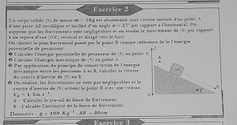 Un corps solide (S] de masse m=2Kg
d'une piste AB rectiligue et incliné d'un angle est abandonné sans viresse initiale d'un point A par rappert à l'herizontal. On
a=27°
suppose que les frossements sont négligeables et on étudie le mouvement de (S) par rapport 
à un repère d'axe (OZ) vertical et dârigé vers le baut 
patentielle de pésanteur Ou chossit le plan horizontal passe par le point B comme référence de le l'énergse 
Z 
O Calcules l'énergie potentielle de pesanteur de (S) au point A
Calculer l'énergie mécanique de (5) au poit A A 
Par appliration du principe de conservation de l'énergie 
du centré d'ipertie de S) en B mécansque entre les possisons A et B, calculer la vitesse . C 
0 On réalité, les frottements ne sont pas néglignables et le 
centre d'inertie de (S) atiient le poînt B avec une visesse π.B
V_2=1,3sin s^(-1)
。 
α — Calculer le travail de force de frottement. 
- C alculer l'intensité de la force de frottement 
Données :g=10N.Kg^(-1):AB-80cm
5x^2-4x+2)(2)