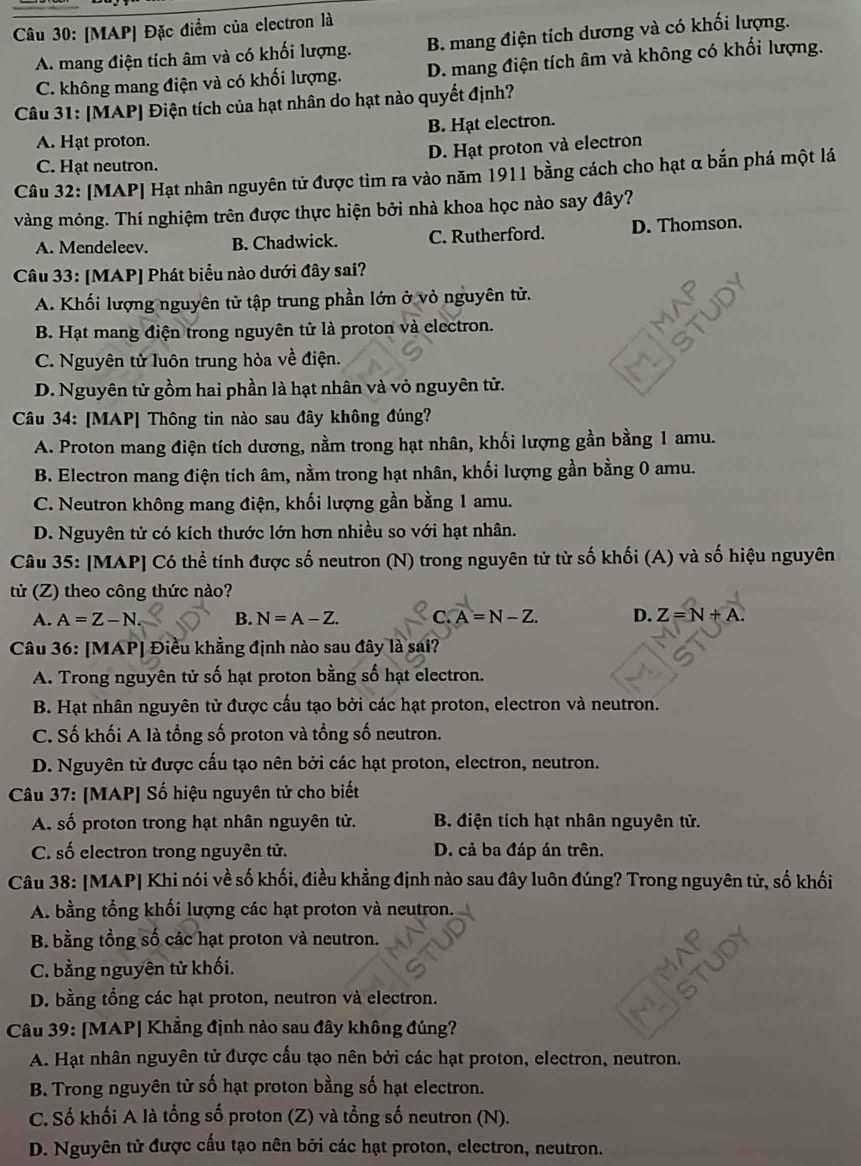 [MAP] Đặc điểm của electron là
A. mang điện tích âm và có khối lượng. B. mang điện tích dương và có khối lượng.
C. không mang điện và có khối lượng. D. mang điện tích âm và không có khối lượng.
Câu 31: [MAP] Điện tích của hạt nhân do hạt nào quyết định?
A. Hạt proton. B. Hạt electron.
C. Hạt neutron. D. Hạt proton và electron
Câu 32: [MAP] Hạt nhân nguyên tử được tìm ra vào năm 1911 bằng cách cho hạt α bắn phá một lá
vàng mỏng. Thí nghiệm trên được thực hiện bởi nhà khoa học nào say đây?
A. Mendeleev. B. Chadwick. C. Rutherford. D. Thomson.
Câu 33: [MAP] Phát biểu nào dưới đây sai?
A. Khối lượng nguyên tử tập trung phần lớn ở vỏ nguyên tử.
B. Hạt mang điện trong nguyên tử là proton và electron.
C. Nguyên tử luôn trung hòa về điện.
D. Nguyên tử gồm hai phần là hạt nhân và vỏ nguyên tử.
Câu 34: [MAP] Thông tin nào sau đây không đúng?
A. Proton mang điện tích dương, nằm trong hạt nhân, khối lượng gần bằng 1 amu.
B. Electron mang điện tích âm, nằm trong hạt nhân, khối lượng gần bằng 0 amu.
C. Neutron không mang điện, khối lượng gần bằng 1 amu.
D. Nguyên tử có kích thước lớn hơn nhiều so với hạt nhân.
Câu 35: [MAP] Có thể tính được số neutron (N) trong nguyên tử từ số khối (A) và số hiệu nguyên
tử (Z) theo công thức nào?
A. A=Z-N B. N=A-Z. C.A=N-Z. D. Z=N+A.
Câu 36: [MAP] Điều khẳng định nào sau đây là sai?
A. Trong nguyên tử số hạt proton bằng số hạt electron.
B. Hạt nhân nguyên tử được cấu tạo bởi các hạt proton, electron và neutron.
C. Số khối A là tổng số proton và tổng số neutron.
D. Nguyên tử được cầu tạo nên bởi các hạt proton, electron, neutron.
Câu 37: [MAP] Số hiệu nguyên tử cho biết
A. số proton trong hạt nhân nguyên tử. B điện tích hạt nhân nguyên tử.
C. số electron trong nguyên tử. D. cả ba đáp án trên.
Câu 38: [MAP| Khi nói về số khối, điều khẳng định nào sau đây luôn đúng? Trong nguyên tử, số khối
A. bằng tổng khổi lượng các hạt proton và neutron.
B bằng tổng số các hạt proton và neutron.
C. bằng nguyên tử khối.
D. bằng tổng các hạt proton, neutron và electron.
Câu 39: [MAP| Khẳng định nào sau đây không đúng?
A. Hạt nhân nguyên tử được cấu tạo nên bởi các hạt proton, electron, neutron.
B. Trong nguyên từ số hạt proton bằng số hạt electron.
C. Số khối A là tổng số proton (Z) và tổng số neutron (N).
D. Nguyên tử được cấu tạo nên bởi các hạt proton, electron, neutron.