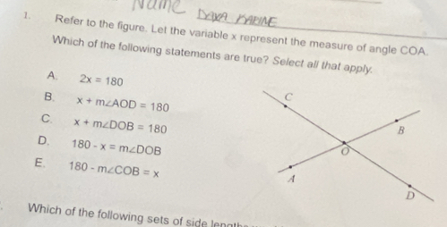 Refer to the figure. Let the variable x represent the measure of angle COA.
Which of the following statements are true? Select all that apply.
A. 2x=180
B. x+m∠ AOD=180
C. x+m∠ DOB=180
D. 180-x=m∠ DOB
E. 180-m∠ COB=x
Which of the following sets of side lenat