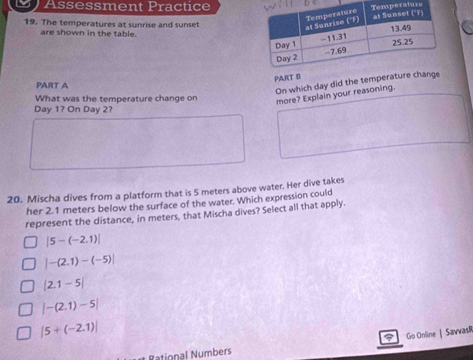 Assessment Practicere
19. The temperatures at sunrise and sunset
are shown in the table.
PART B
PART A
On which day did the temperature c
What was the temperature change on
more? Explain your reasoning.
Day 1? On Day 2?
20. Mischa dives from a platform that is 5 meters above water. Her dive takes
her 2.1 meters below the surface of the water. Which expression could
represent the distance, in meters, that Mischa dives? Select all that apply.
|5-(-2.1)|
|-(2.1)-(-5)|
|2.1-5|
|-(2.1)-5|
|5+(-2.1)|
Go Online | SavvasR
Rational Numbers