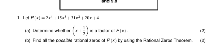 and 9.8
1. Let P(x)=2x^4+15x^3+31x^2+20x+4
(a) Determine whether (x+ 1/2 ) is a factor of P(x). (2) 
(b) Find all the possible rational zeros of P(x) by using the Rational Zeros Theorem. (2)