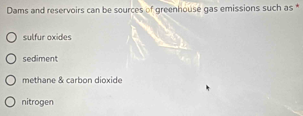 Dams and reservoirs can be sources of greenhouse gas emissions such as *
sulfur oxides
sediment
methane & carbon dioxide
nitrogen