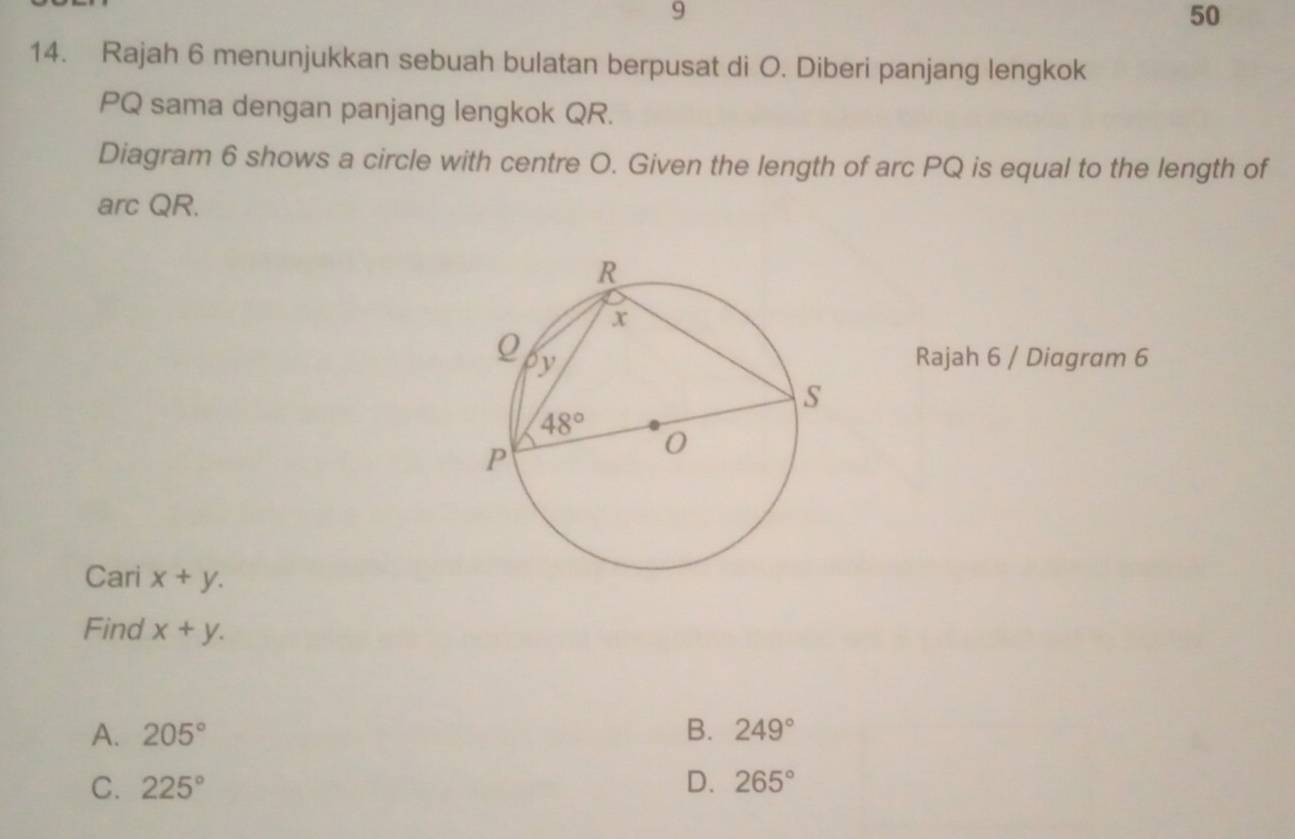 9
50
14. Rajah 6 menunjukkan sebuah bulatan berpusat di O. Diberi panjang lengkok
PQ sama dengan panjang lengkok QR.
Diagram 6 shows a circle with centre O. Given the length of arc PQ is equal to the length of
arc QR.
Rajah 6 / Diagram 6
Cari x+y.
Find x+y.
A. 205° B. 249°
C. 225° D. 265°