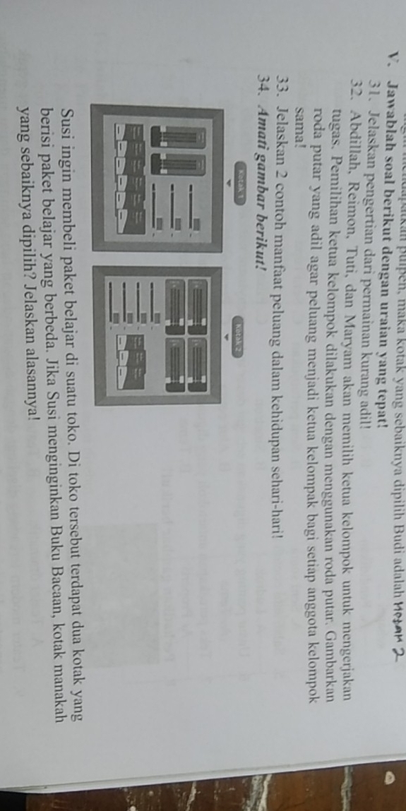 a aikan puipen, maka kotak yang sebaiknya dipilih Budi adalah 
V. Jawablah soal berikut dengan uraian yang tepat! 
31. Jelaskan pengertian dari permainan kurang adil! 
32. Abdillah, Reimon, Tuti, dan Maryam akan memilih ketua kelompok untuk mengerjakan 
tugas. Pemilihan ketua kelompok dilakukan dengan menggunakan roda putar. Gambarkan 
roda putar yang adil agar peluang menjadi ketua kelompak bagi setiap anggota kelompok 
sama! 
33. Jelaskan 2 contoh manfaat peluang dalam kehidupan sehari-hari! 
34. Amati gambar berikut! 
Kotak 1
Susi ingin membeli paket belajar di suatu toko. Di toko tersebut terdapat dua kotak yang 
berisi paket belajar yang berbeda. Jika Susi menginginkan Buku Bacaan, kotak manakah 
yang sebaiknya dipilih? Jelaskan alasannya!