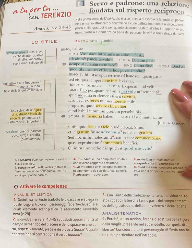 t1 Servo e padrone: una relazione
TERENZIO
fondata sul rispetto reciproco
Nella prima scena dell'Andria, che è la commedia di esordio di Terenzio, un padro-
ne e un servo affrancato si scambiano alcune battute improntate al rispetto reci-
Andria, vv. 28-45 proco e alla gratitudine per quanto ciascuno ha dato all’altro in rapporto al suo
ruolo: giustizia e clemenza da parte del padrone, fedeltá e riservatezza da parte
LO STILE METRO senari giambici
Sermo cotidianus: frasi brevi, SIMO, SOSIA
ricche di interrogative
SIMO Vos istaee intro auferte: abite. - Sosia,
dirette, imperativi, adesdum³: paucis te volo². SOSIA Dictum puta:
espressioni colloquiali 30 nempe ut curentur recte haec? SIMO Immo aliud. SOSIA Quid est
quod tibi mea ars efficere hoe possit amplius?
SIMO Nihil istac opus est arte ad hanc rem quam paro,
Diminutivo e alta frequenza di
sed eis quas semper in te intellexi sitas,
pronomi personali,
fide et taciturnitate. SOS|A Exspecto quid velis.
tipici della lingua colloquiale 35 SIMO Ego postquam te emi, a parvolo ut semper tibi
apud me iusta et clemens fuerit servitus,
scis. Feci ex servo ut esses libertus mihi,
propterea quod servibas liberaliter:
Uso sobrio delle figure
di ripetizione lessicale
quod habui summum pretium persolvi tibi.
e fonica, per mettere in 40 SOS!A In memoria habeo. S|MO Haud muto factum.
risalto concetti importanti [SOSIA Gaudeo
si tibi quid feci aut facio quod placeat, Simo,
Arcaismi fonetici (parvolo, et id gratum fuisse advorsum* te habeo gratiam.
advorsum) e sintattici Sed hoc mihi molestumst⁶; nam istaec commemoratio
(quod me velis)
quasi exprobratiost’ inmemoris benefici.
45 Quin tu uno verbo dic quid est quod me velis⁸.
1. adesdum: dum, con valore di avver-  3. ut ... haec: è una completiva volitiva 6. molestumst = molestum est.
bio, è enclitico. con il verbo reggente sottinteso. 7. exprobratiost = exprobatio est.
2. paucis te volo: sott. verbis (dativo di 4. ut: introduce un'interrogativa indiret- 8. quod me velís: costrutto arcaico d
fine); espressione colloquiale, lett. “ti ta dipendente da scis (lett. “sai come”). volo con il doppio accusativo, quod
voglio per poche parole". 5. advorsum = adversum. me.
Attivare le competenze
ANALISI STILISTICA 3. Con l’aiuto della traduzione italiana, individua nel te-
1. Sottolinea nel testo tradotto le didascalie e spiega in sto i vocaboli latini che fanno parte del campo semanti-
quale luogo si trovano i personaggi (aperto/chiuso) e a co della gratitudine, della benevolenza e della fedeltà.
quale elemento scenografico fa riferimento l'avverbio
intro  (v. 28). ANALISI TEMATICA
2. Individua nei versi 40-45 i vocaboli appartenenti al 4. Perché, a tuo avviso, Terenzio sostituisce la figura
campo semantico del piacere e del dispiacere: che co- della moglie, presente nel suo modello, con quella di un
sa, rispettivamente, piace e dispiace a Sosia? A quale liberto? Considera che il personaggio di Sosia non ha
espressione si contrappone il verbo Gaudeo? un ruolo particolare nell’intreccio.