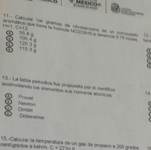 All power te sarstd MEXICO«
11.- Calcular los gramos de nitrobenceno es un compuesto 12.
H=1, C=12
aromático que tiene la formula NO2C6H5 si tenemos 0.76 moles tene
a 55.8 g
" 105.4 g
a 120.3 g
115.3 g
G
13.- La tabla periodica fue propuesta por el científico
acomodando los elementos sus números atómicos: 14
A Proust
Newton
Dimitri

a Dobereiner
15.-Calcular la temperatura de un gas de propaño a 200 grados 16
centigrados a kelvin. C+273=14