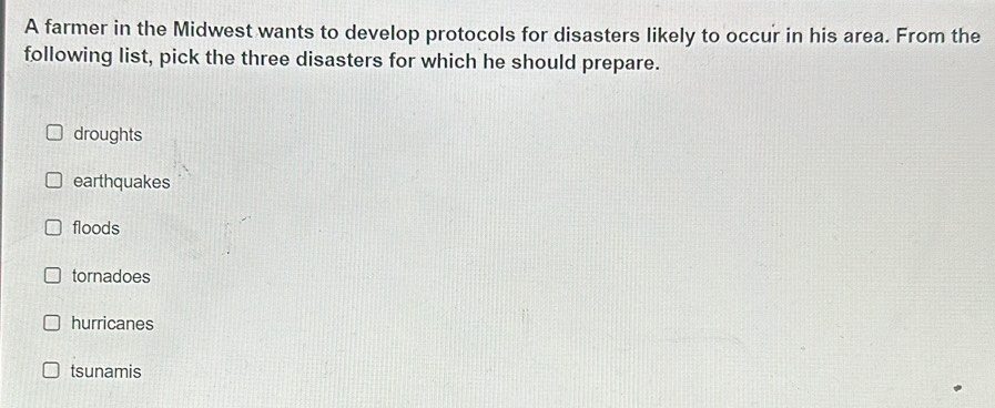 A farmer in the Midwest wants to develop protocols for disasters likely to occur in his area. From the
following list, pick the three disasters for which he should prepare.
droughts
earthquakes
floods
tornadoes
hurricanes
tsunamis