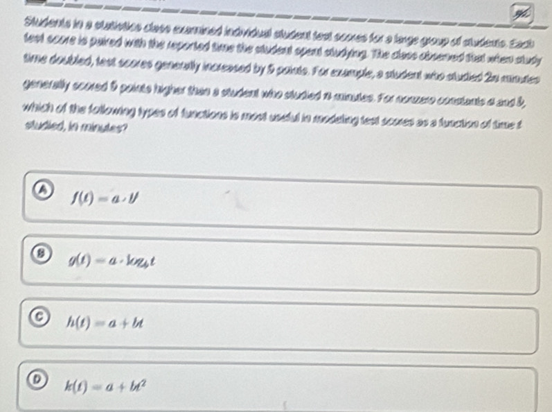 Students in a statioties clase examined individual student test coores for a large group of students. Eact
feet came is paived with the reported time the ctudent opent studying. The class obcened that when study
time doubled, fast scores generatly increased by 9 paite. For example, a student who studied 2n minutes
generally soored 5 points higher then a student who studied io mautes. For nonzere constants a and 8,
which of the following types of functions is most uscful in modating test scores as a function of time t
studied, in minutes?
o f(t)=a· t'
g(t)=a· log _4t
h(t)=a+bt
k(t)=a+bt^2