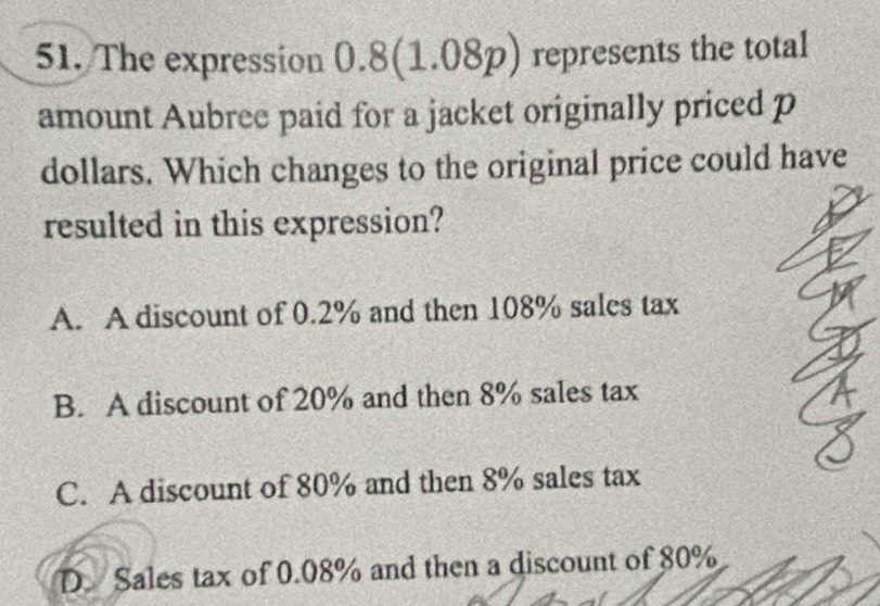 The expression( 2:1 3(1.08p) a represents the total
.O 
amount Aubree paid for a jacket originally priced p
dollars. Which changes to the original price could have
resulted in this expression?
A. A discount of 0.2% and then 108% sales tax
B. A discount of 20% and then 8% sales tax
C. A discount of 80% and then 8% sales tax
D. Sales tax of 0.08% and then a discount of 80%