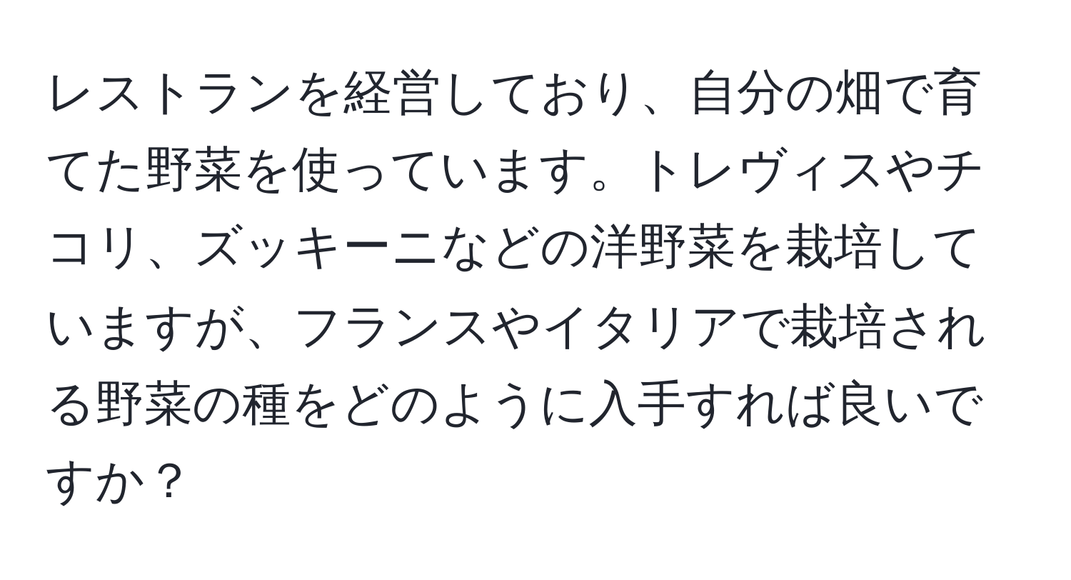 レストランを経営しており、自分の畑で育てた野菜を使っています。トレヴィスやチコリ、ズッキーニなどの洋野菜を栽培していますが、フランスやイタリアで栽培される野菜の種をどのように入手すれば良いですか？
