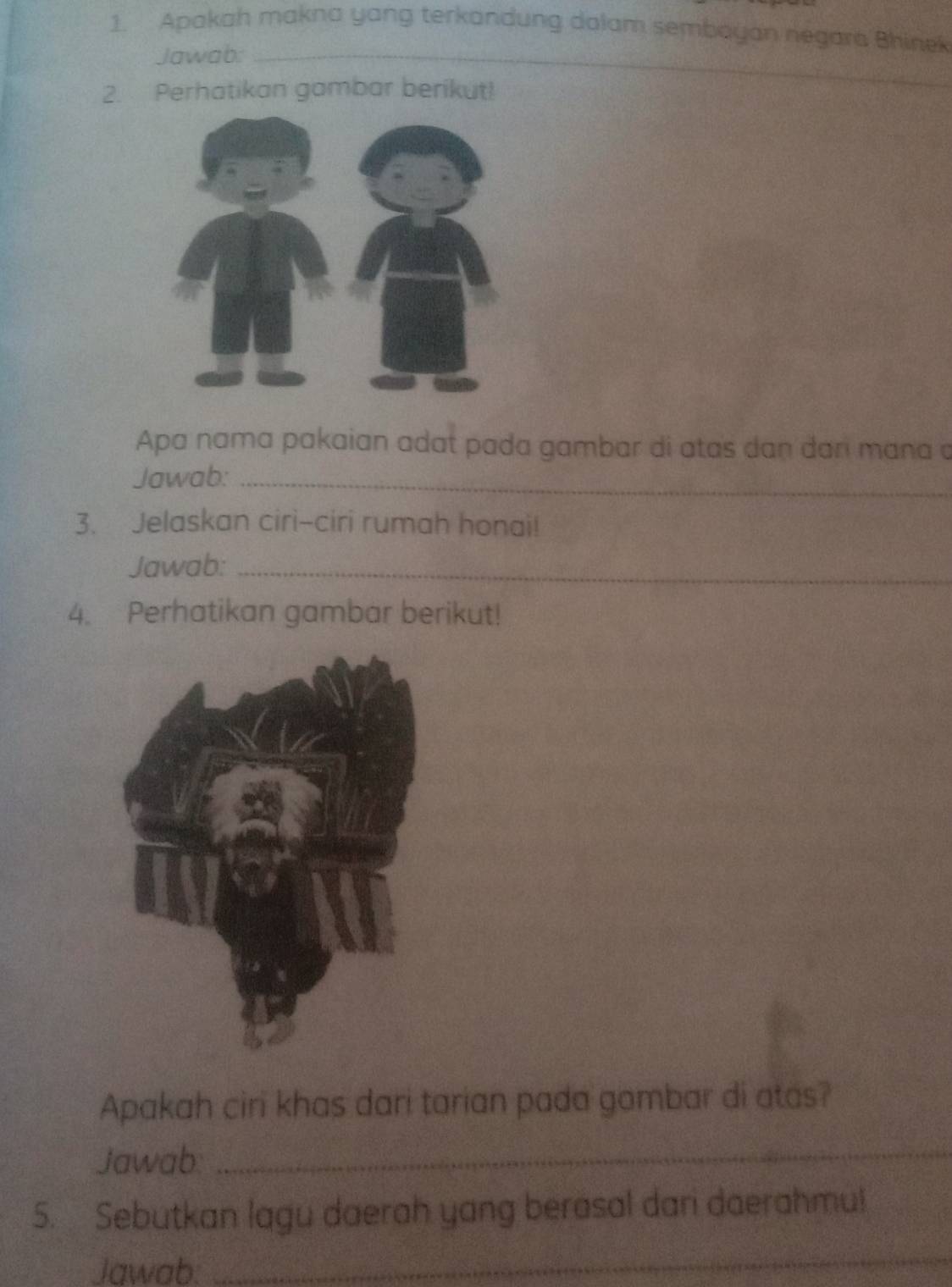 Apakah makna yang terkandung dalam sembayan negara Bhinek 
Jawab:_ 
2. Perhatikan gambar berikut! 
_ 
Apa nama pakaian adat pada gambar di atas dan dan mɑna a 
Jawab:_ 
3. Jelaskan ciri-ciri rumah honai! 
Jawab:_ 
4. Perhatikan gambar berikut! 
Apakah ciri khas dari tarian pada gombar di atas? 
Jawab:_ 
5. Sebutkan lagu daerah yang berasal dari daerahmu! 
Jawab. 
_