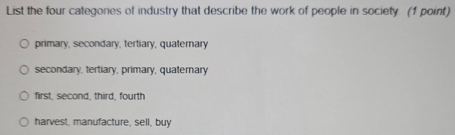 List the four categories of industry that describe the work of people in society. (1 point)
primary, secondary, tertiary, quaterary
secondary, tertiary, primary, quaterary
first, second, third, fourth
harvest, manufacture, sell, buy